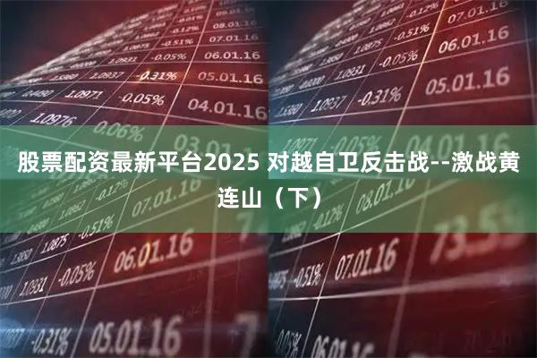 股票配资最新平台2025 对越自卫反击战--激战黄连山（下）