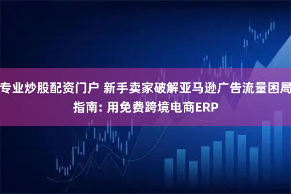 专业炒股配资门户 新手卖家破解亚马逊广告流量困局指南: 用免费跨境电商ERP
