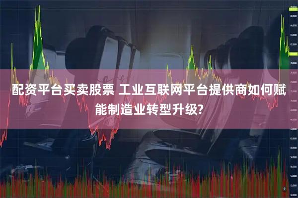 配资平台买卖股票 工业互联网平台提供商如何赋能制造业转型升级?