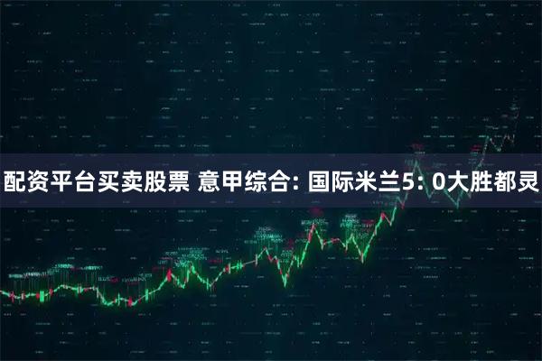 配资平台买卖股票 意甲综合: 国际米兰5: 0大胜都灵