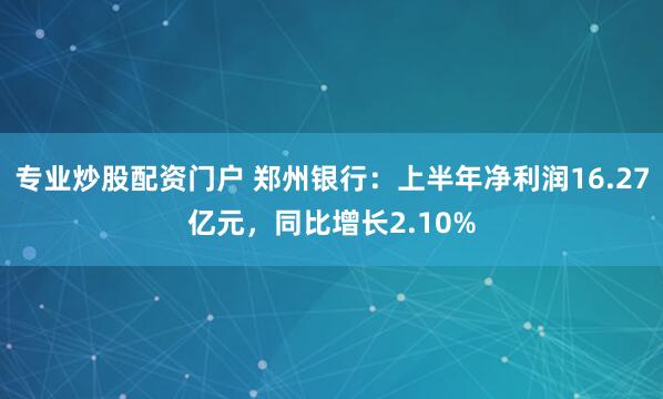 专业炒股配资门户 郑州银行：上半年净利润16.27亿元，同比增长2.10%