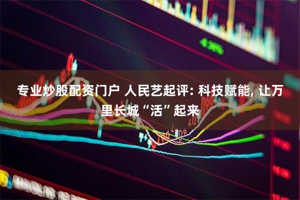 专业炒股配资门户 人民艺起评: 科技赋能, 让万里长城“活”起来