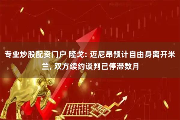 专业炒股配资门户 隆戈: 迈尼昂预计自由身离开米兰, 双方续约谈判已停滞数月