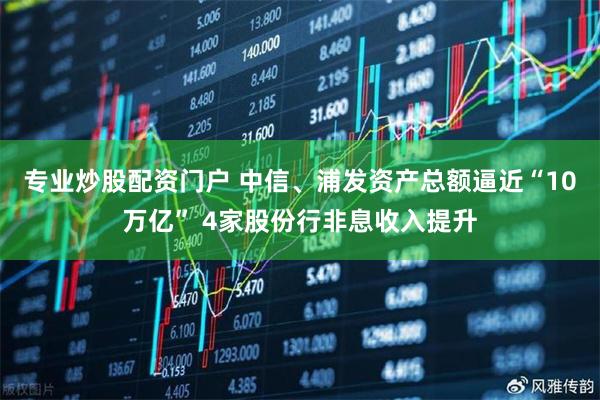 专业炒股配资门户 中信、浦发资产总额逼近“10万亿” 4家股份行非息收入提升