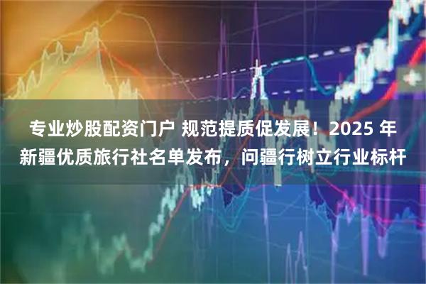 专业炒股配资门户 规范提质促发展！2025 年新疆优质旅行社名单发布，问疆行树立行业标杆
