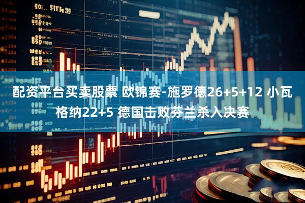 配资平台买卖股票 欧锦赛-施罗德26+5+12 小瓦格纳22+5 德国击败芬兰杀入决赛