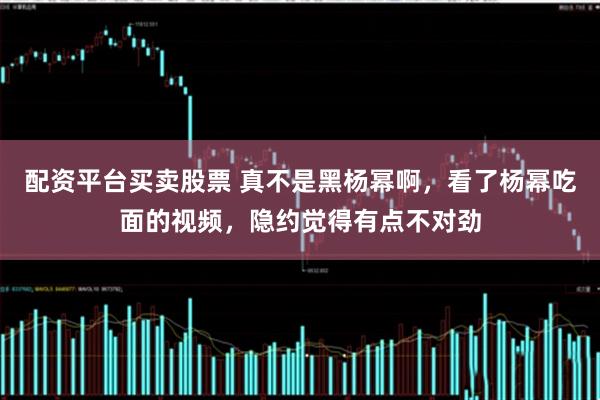 配资平台买卖股票 真不是黑杨幂啊，看了杨幂吃面的视频，隐约觉得有点不对劲
