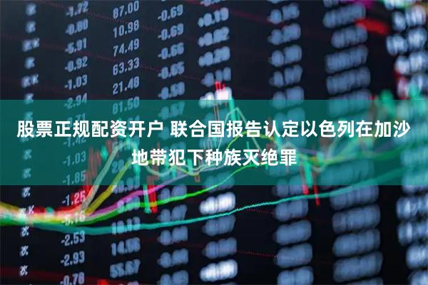 股票正规配资开户 联合国报告认定以色列在加沙地带犯下种族灭绝罪