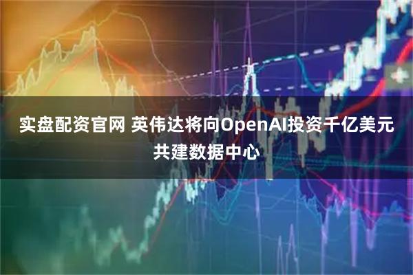 实盘配资官网 英伟达将向OpenAI投资千亿美元共建数据中心