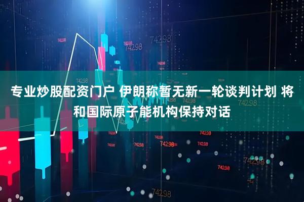 专业炒股配资门户 伊朗称暂无新一轮谈判计划 将和国际原子能机构保持对话