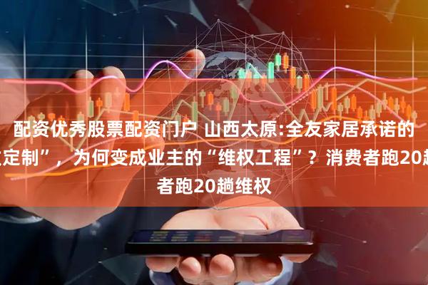 配资优秀股票配资门户 山西太原:全友家居承诺的“精致定制”，为何变成业主的“维权工程”？消费者跑20趟维权