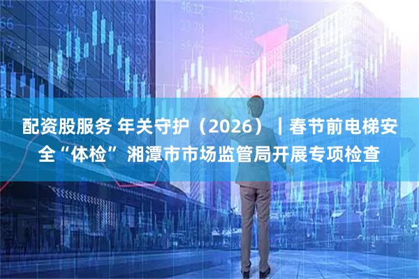 配资股服务 年关守护（2026）｜春节前电梯安全“体检” 湘潭市市场监管局开展专项检查
