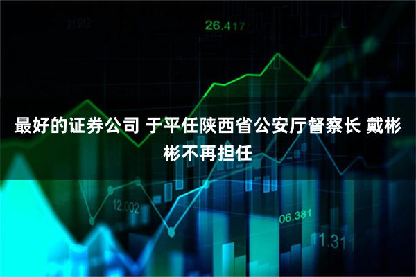 最好的证券公司 于平任陕西省公安厅督察长 戴彬彬不再担任