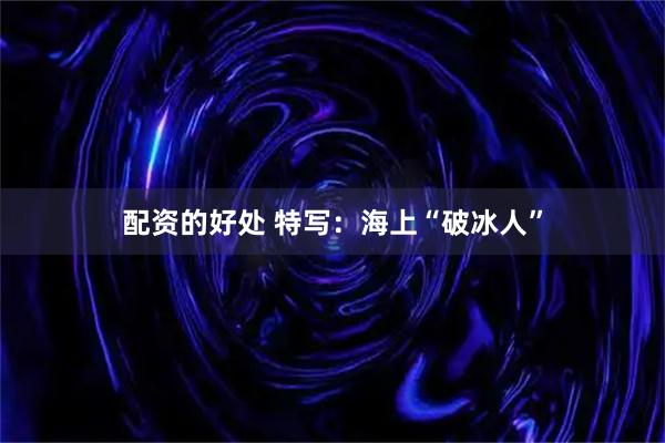 配资的好处 特写：海上“破冰人”