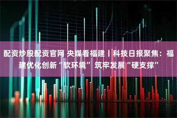 配资炒股配资官网 央媒看福建丨科技日报聚焦：福建优化创新“软环境” 筑牢发展“硬支撑”