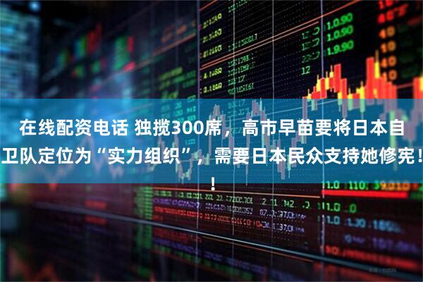 在线配资电话 独揽300席，高市早苗要将日本自卫队定位为“实力组织”，需要日本民众支持她修宪！