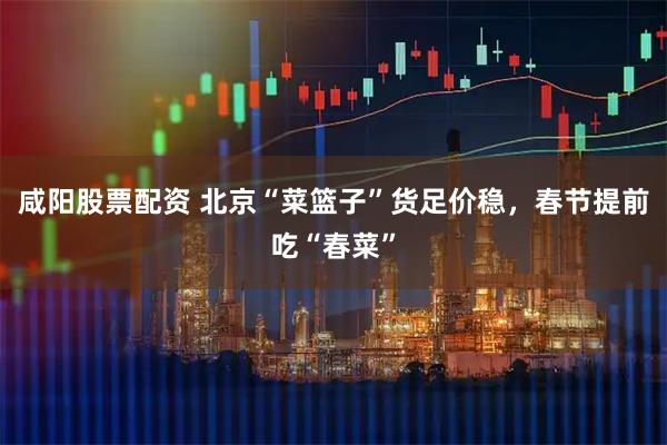 咸阳股票配资 北京“菜篮子”货足价稳，春节提前吃“春菜”