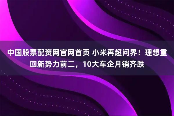 中国股票配资网官网首页 小米再超问界！理想重回新势力前二，10大车企月销齐跌