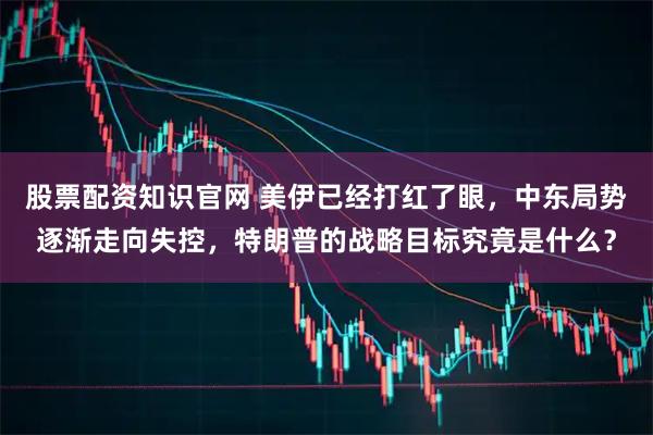 股票配资知识官网 美伊已经打红了眼，中东局势逐渐走向失控，特朗普的战略目标究竟是什么？