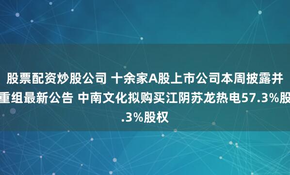 股票配资炒股公司 十余家A股上市公司本周披露并购重组最新公告 中南文化拟购买江阴苏龙热电57.3%股权
