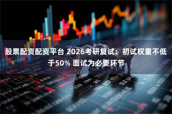 股票配资配资平台 2026考研复试：初试权重不低于50% 面试为必要环节
