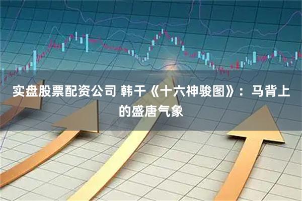 实盘股票配资公司 韩干《十六神骏图》：马背上的盛唐气象