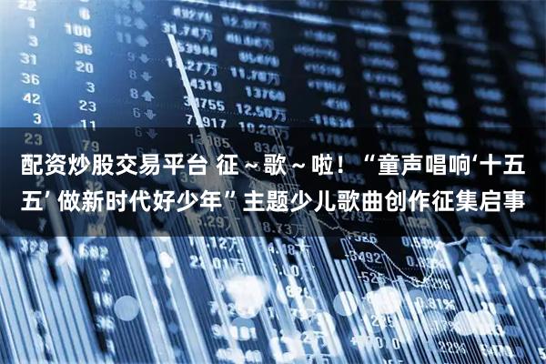 配资炒股交易平台 征～歌～啦！“童声唱响‘十五五’ 做新时代好少年”主题少儿歌曲创作征集启事