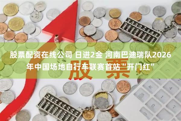 股票配资在线公司 日进2金 河南巴迪瑞队2026年中国场地自行车联赛首站“开门红”